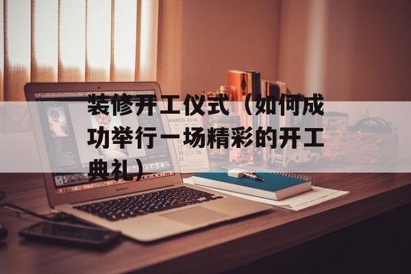 装修开工仪式（如何成功举行一场精彩的开工典礼）-第1张图片-