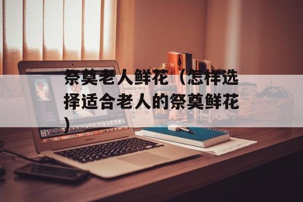 祭奠老人鲜花（怎样选择适合老人的祭奠鲜花）-第1张图片-