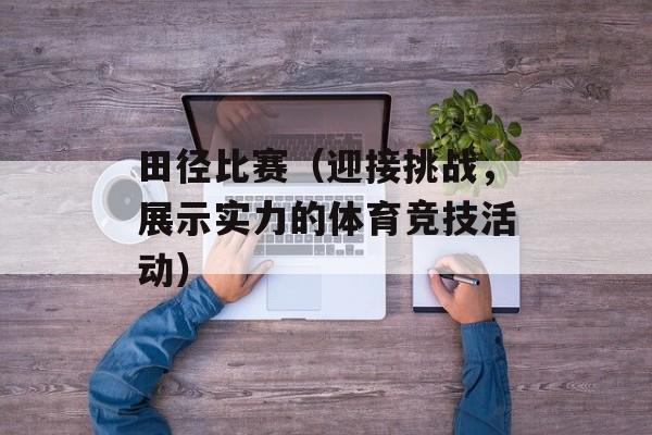 田径比赛（迎接挑战，展示实力的体育竞技活动）-第1张图片-