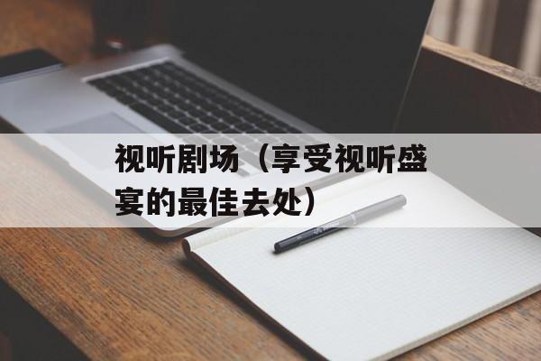 视听剧场（享受视听盛宴的最佳去处）-第1张图片-