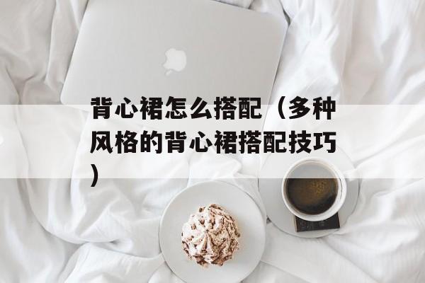 背心裙怎么搭配（多种风格的背心裙搭配技巧）-第1张图片-