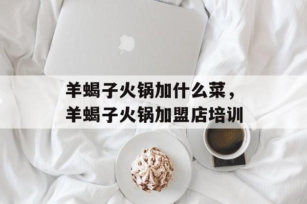 羊蝎子火锅加什么菜，羊蝎子火锅加盟店培训-第1张图片-