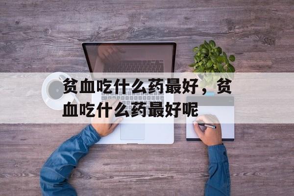 贫血吃什么药最好，贫血吃什么药最好呢-第1张图片-