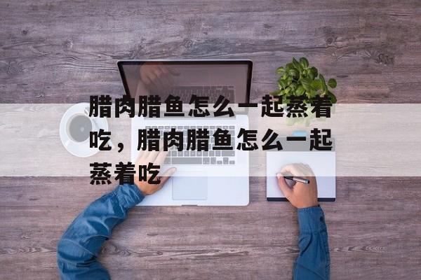 腊肉腊鱼怎么一起蒸着吃，腊肉腊鱼怎么一起蒸着吃-第1张图片-