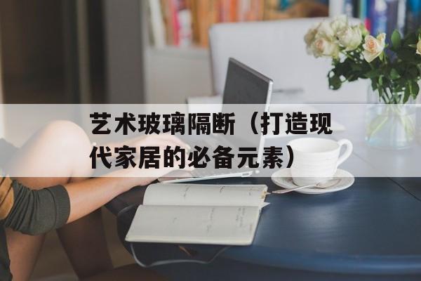 艺术玻璃隔断（打造现代家居的必备元素）-第1张图片-
