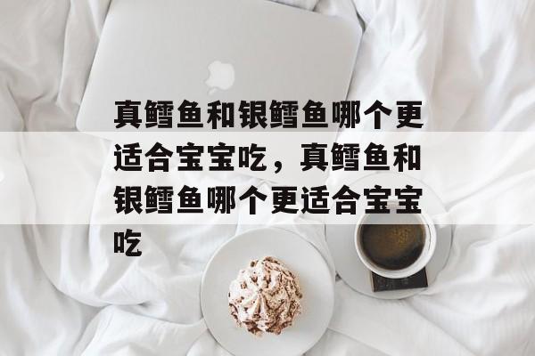 真鳕鱼和银鳕鱼哪个更适合宝宝吃，真鳕鱼和银鳕鱼哪个更适合宝宝吃-第1张图片-