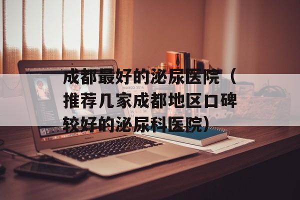 成都最好的泌尿医院（推荐几家成都地区口碑较好的泌尿科医院）-第1张图片-