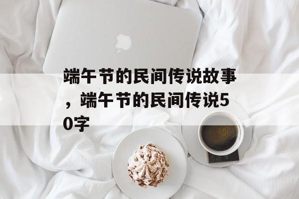 端午节的民间传说故事，端午节的民间传说50字-第1张图片-