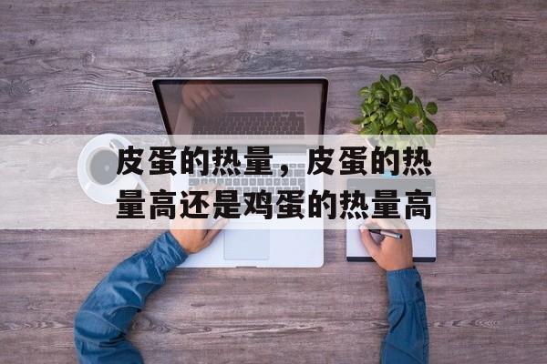 皮蛋的热量，皮蛋的热量高还是鸡蛋的热量高-第1张图片-