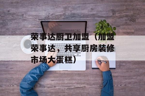 荣事达厨卫加盟（加盟荣事达，共享厨房装修市场大蛋糕）-第1张图片-