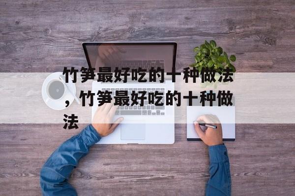 竹笋最好吃的十种做法，竹笋最好吃的十种做法-第1张图片-