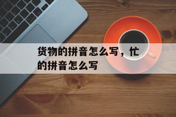 货物的拼音怎么写，忙的拼音怎么写-第1张图片-