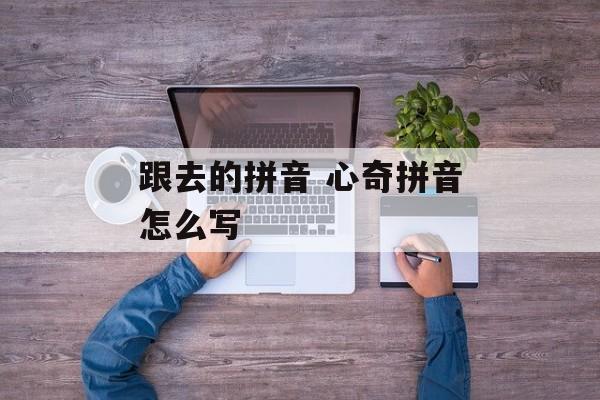 跟去的拼音 心奇拼音怎么写-第1张图片-