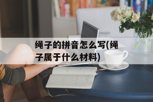绳子的拼音怎么写(绳子属于什么材料)-第1张图片-