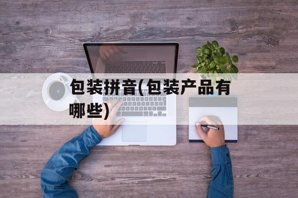 包装拼音(包装产品有哪些)-第1张图片-