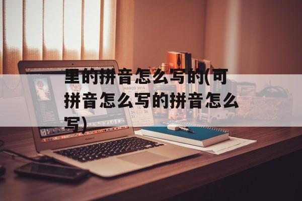 里的拼音怎么写的(可拼音怎么写的拼音怎么写)-第1张图片-