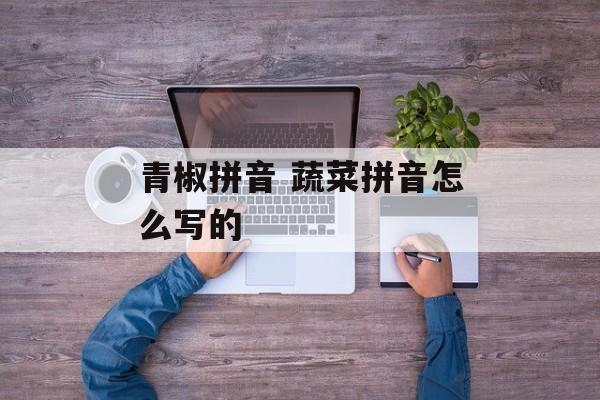 青椒拼音 蔬菜拼音怎么写的-第1张图片-