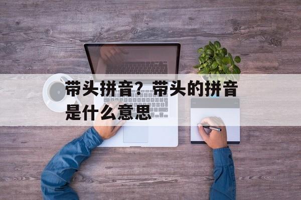 带头拼音？带头的拼音是什么意思-第1张图片-