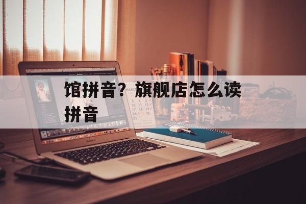 馆拼音？旗舰店怎么读拼音-第1张图片-