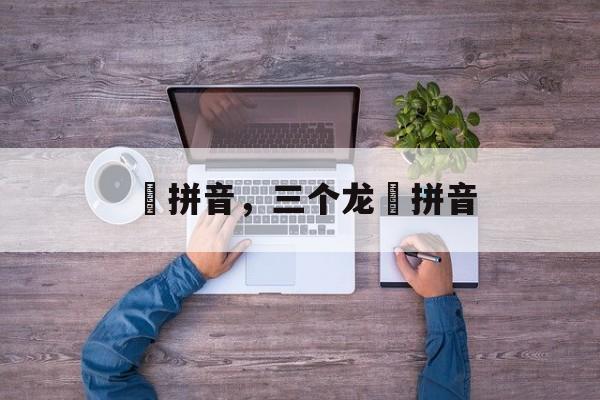 龘拼音，三个龙龘拼音-第1张图片-