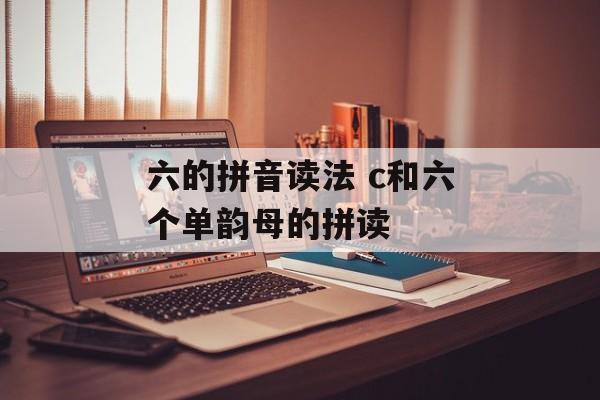 六的拼音读法 c和六个单韵母的拼读-第1张图片-