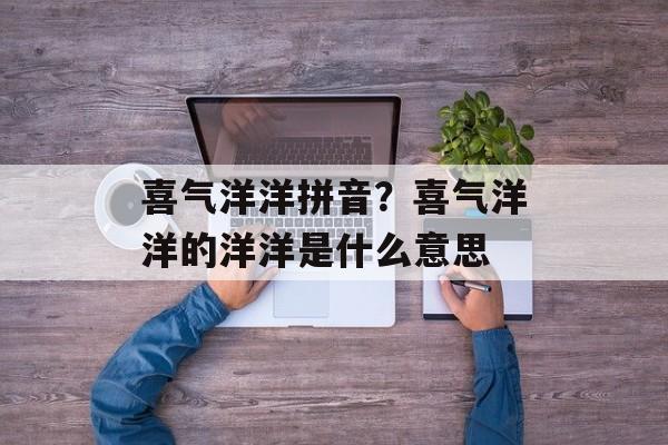喜气洋洋拼音？喜气洋洋的洋洋是什么意思-第1张图片-