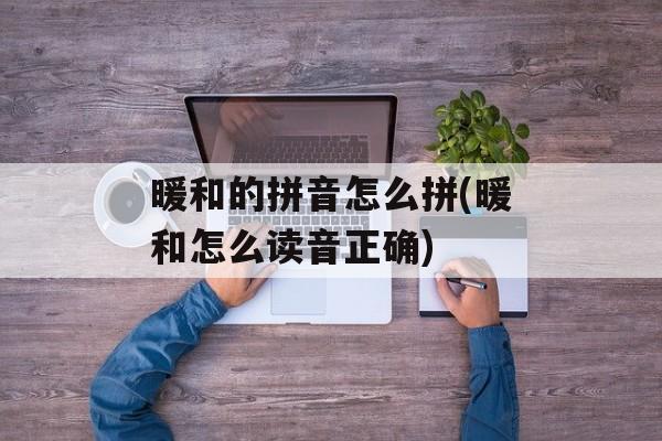 暖和的拼音怎么拼(暖和怎么读音正确)-第1张图片-