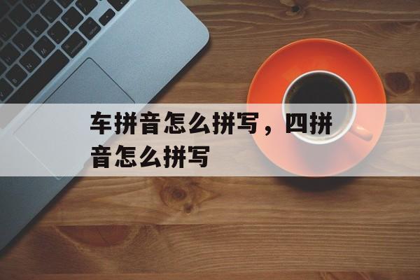 车拼音怎么拼写，四拼音怎么拼写-第1张图片-