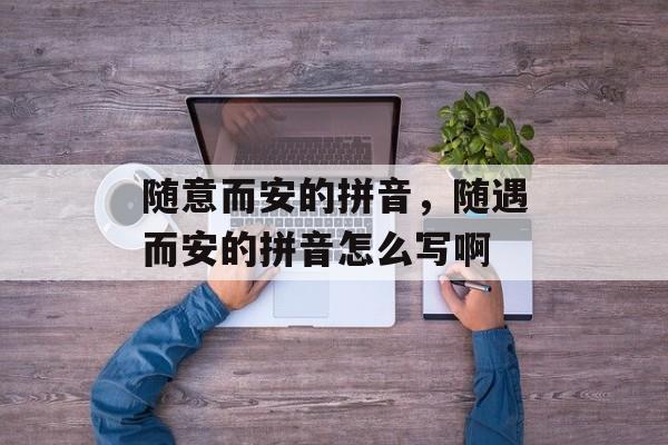 随意而安的拼音，随遇而安的拼音怎么写啊-第1张图片-