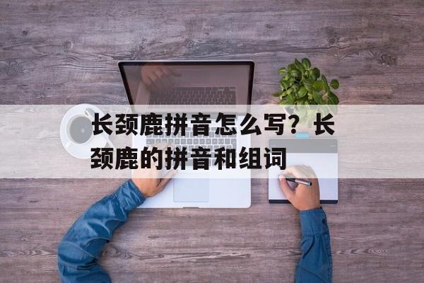 长颈鹿拼音怎么写？长颈鹿的拼音和组词-第1张图片-