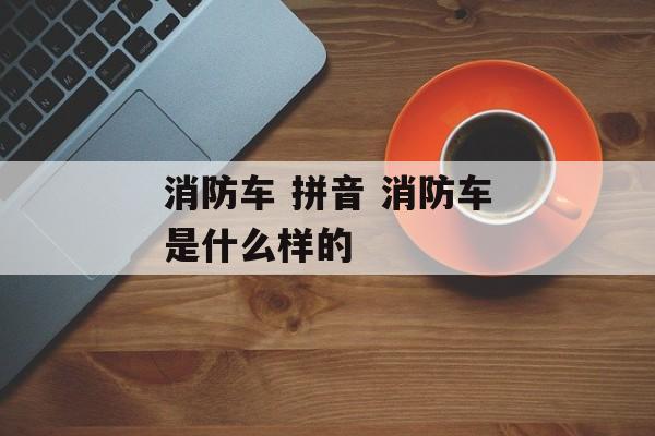 消防车 拼音 消防车是什么样的-第1张图片-
