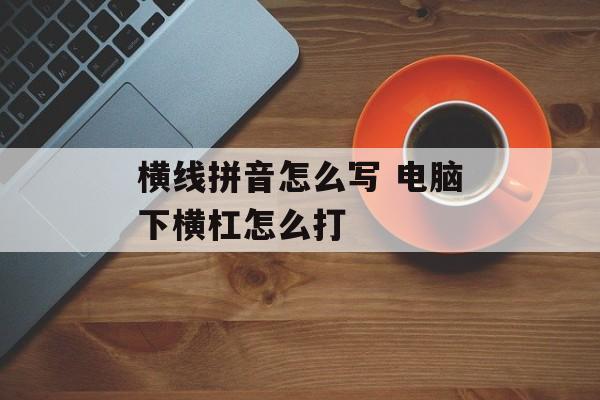 横线拼音怎么写 电脑下横杠怎么打-第1张图片-