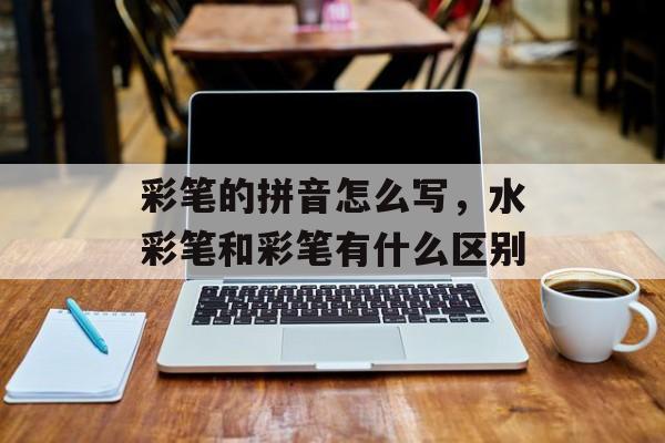 彩笔的拼音怎么写，水彩笔和彩笔有什么区别-第1张图片-