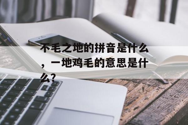 不毛之地的拼音是什么，一地鸡毛的意思是什么？-第1张图片-
