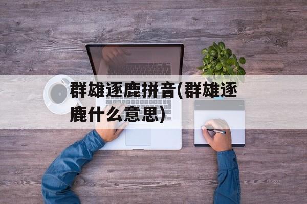 群雄逐鹿拼音(群雄逐鹿什么意思)-第1张图片-