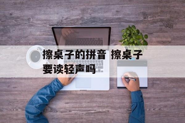 擦桌子的拼音 擦桌子要读轻声吗-第1张图片-