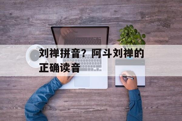 刘禅拼音？阿斗刘禅的正确读音-第1张图片-