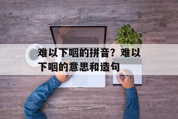 难以下咽的拼音？难以下咽的意思和造句-第1张图片-