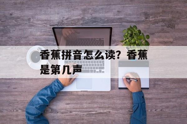 香蕉拼音怎么读？香蕉是第几声-第1张图片-