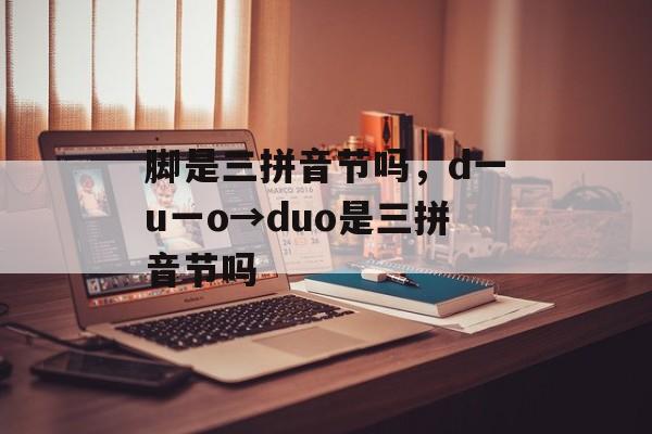 脚是三拼音节吗，d一u一o→duo是三拼音节吗-第1张图片-