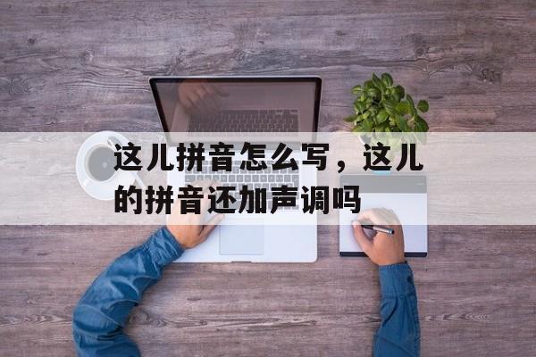 这儿拼音怎么写，这儿的拼音还加声调吗-第1张图片-