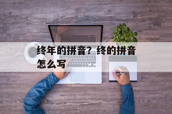 终年的拼音？终的拼音怎么写-第1张图片-
