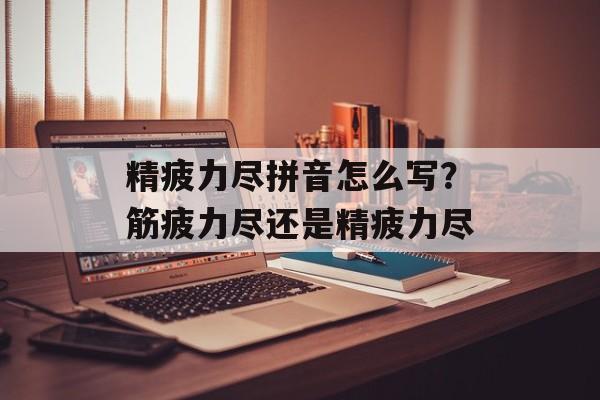 精疲力尽拼音怎么写？筋疲力尽还是精疲力尽-第1张图片-