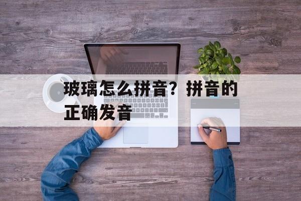 玻璃怎么拼音？拼音的正确发音-第1张图片-