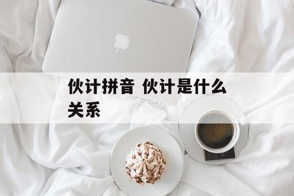 伙计拼音 伙计是什么关系-第1张图片-