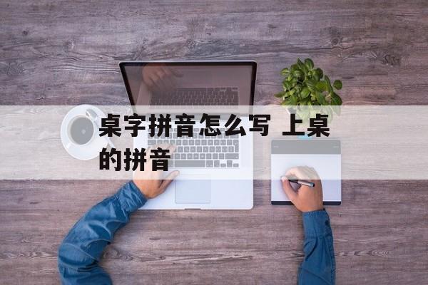 桌字拼音怎么写 上桌的拼音-第1张图片-