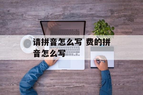 请拼音怎么写 费的拼音怎么写-第1张图片-