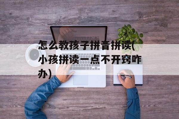 怎么教孩子拼音拼读(小孩拼读一点不开窍咋办)-第1张图片-