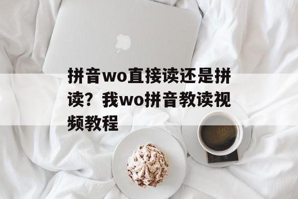 拼音wo直接读还是拼读？我wo拼音教读视频教程-第1张图片-