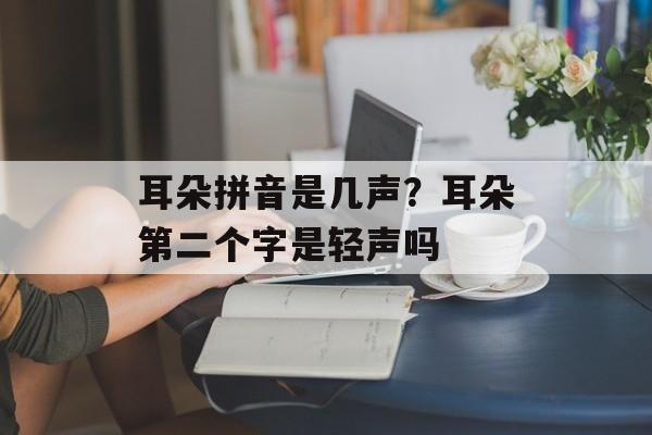 耳朵拼音是几声？耳朵第二个字是轻声吗-第1张图片-